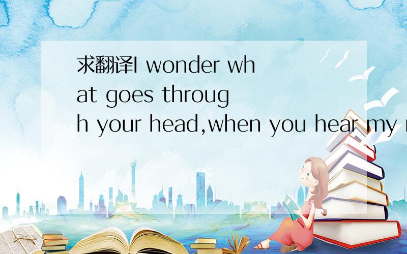 求翻译I wonder what goes through your head,when you hear my nam