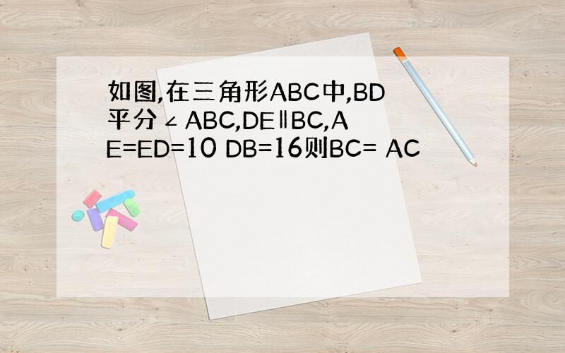 如图,在三角形ABC中,BD平分∠ABC,DE‖BC,AE=ED=10 DB=16则BC= AC