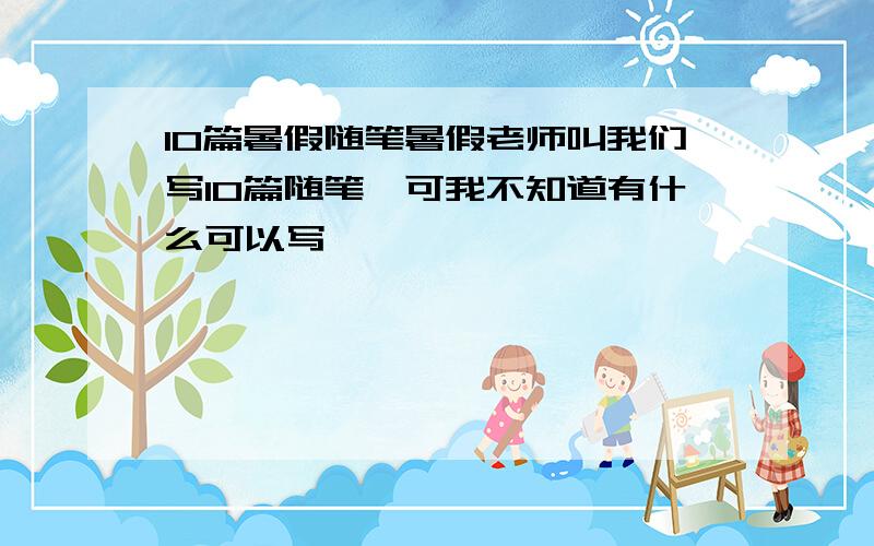 10篇暑假随笔暑假老师叫我们写10篇随笔,可我不知道有什么可以写,