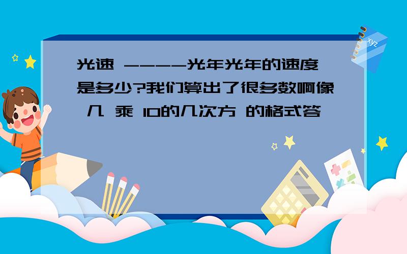 光速 ----光年光年的速度是多少?我们算出了很多数啊像 几 乘 10的几次方 的格式答