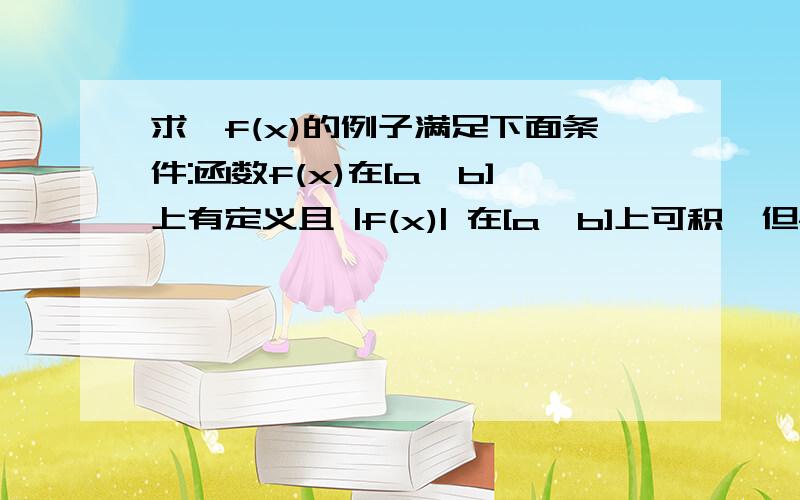 求一f(x)的例子满足下面条件:函数f(x)在[a,b]上有定义且 |f(x)| 在[a,b]上可积,但f(x)在[a,