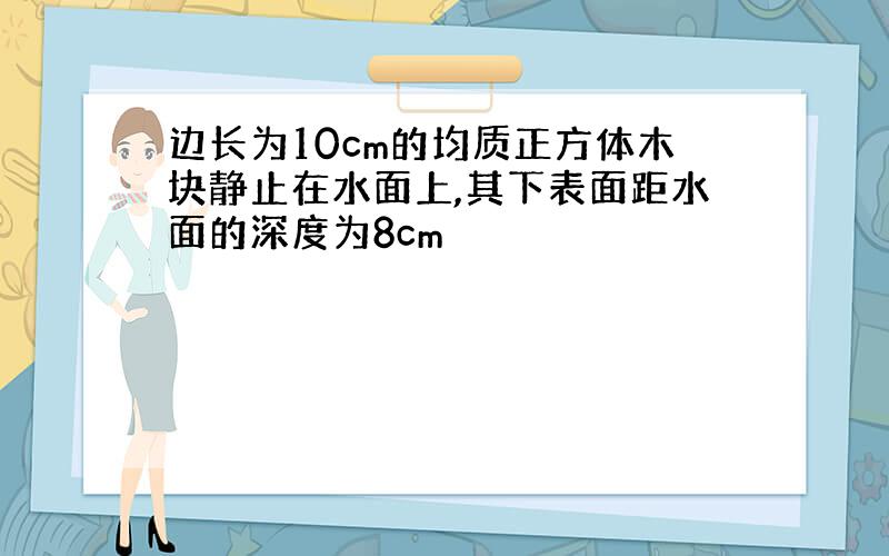 边长为10cm的均质正方体木块静止在水面上,其下表面距水面的深度为8cm