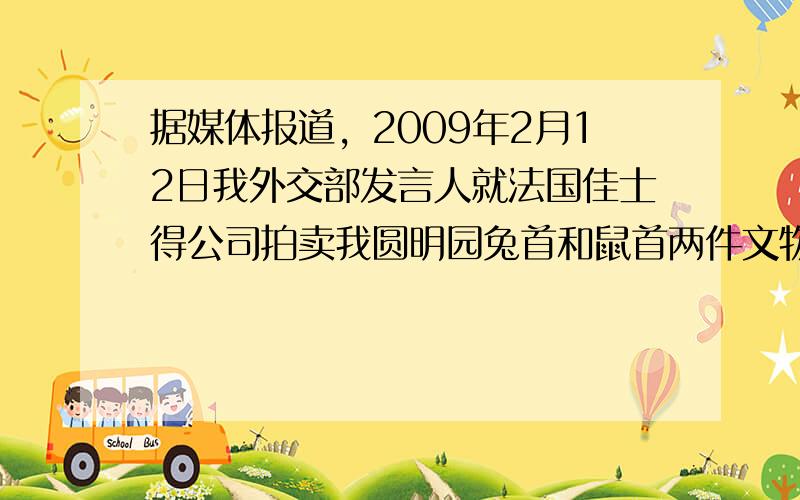 据媒体报道，2009年2月12日我外交部发言人就法国佳士得公司拍卖我圆明园兔首和鼠首两件文物（如下图），发表严正声明：中