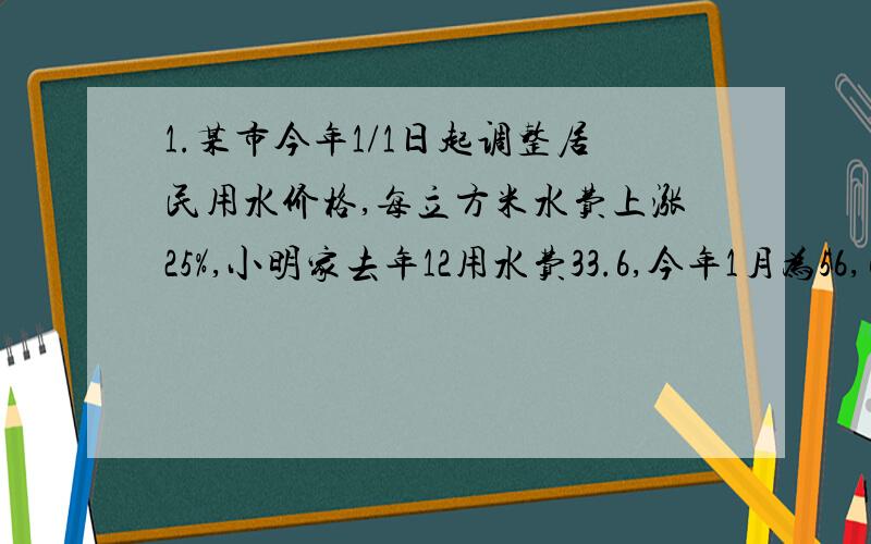 1.某市今年1/1日起调整居民用水价格,每立方米水费上涨25%,小明家去年12用水费33.6,今年1月为56,已知小明今