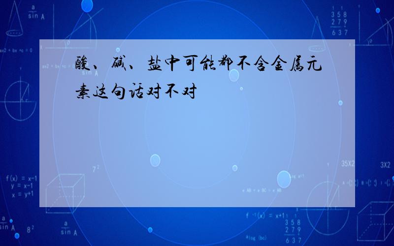 酸、碱、盐中可能都不含金属元素这句话对不对