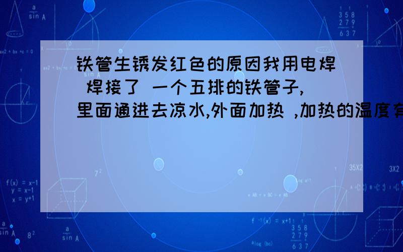 铁管生锈发红色的原因我用电焊 焊接了 一个五排的铁管子,里面通进去凉水,外面加热 ,加热的温度有700度,我在铁管底下放