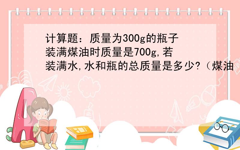 计算题：质量为300g的瓶子装满煤油时质量是700g,若装满水,水和瓶的总质量是多少?（煤油 的密度=0.8×10&su