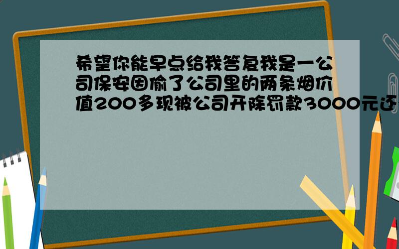 希望你能早点给我答复我是一公司保安因偷了公司里的两条烟价值200多现被公司开除罚款3000元还有一个月的工资600元我想