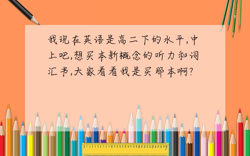 我现在英语是高二下的水平,中上吧,想买本新概念的听力和词汇书,大家看看我是买那本啊?