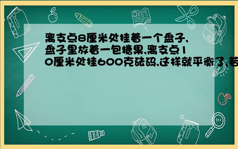 离支点8厘米处挂着一个盘子,盘子里放着一包糖果,离支点10厘米处挂600克砝码,这样就平衡了,若将糖包加重二分之一,砝码