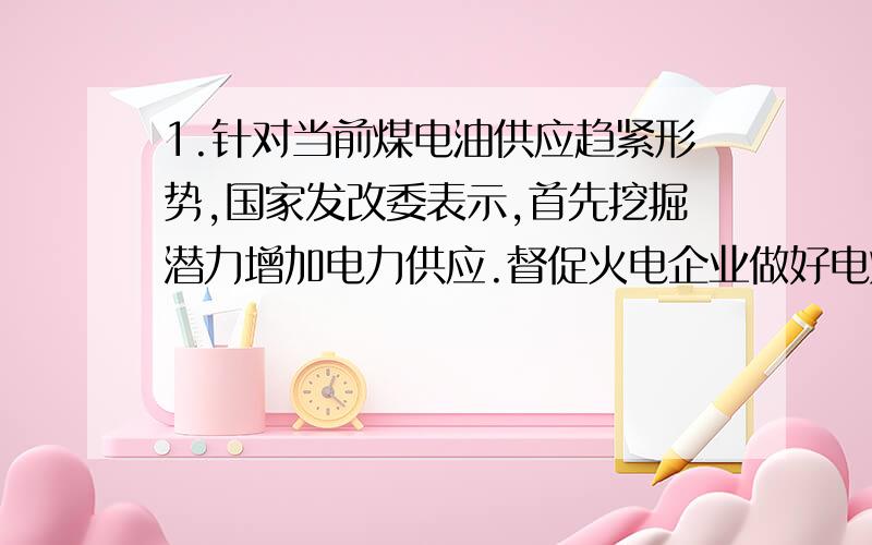 1.针对当前煤电油供应趋紧形势,国家发改委表示,首先挖掘潜力增加电力供应.督促火电企业做好电煤采购和储存,加强设备运行维