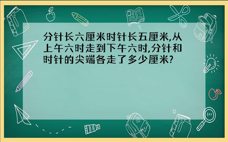 分针长六厘米时针长五厘米,从上午六时走到下午六时,分针和时针的尖端各走了多少厘米?