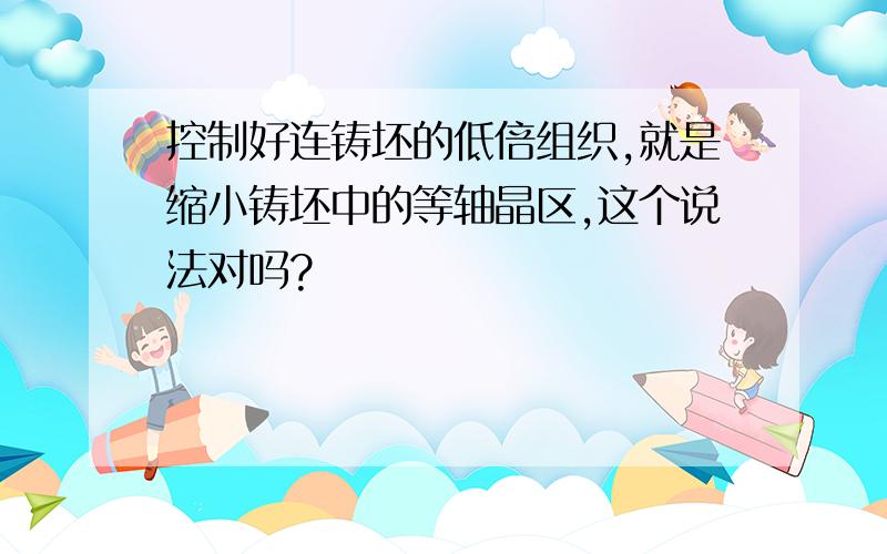 控制好连铸坯的低倍组织,就是缩小铸坯中的等轴晶区,这个说法对吗?