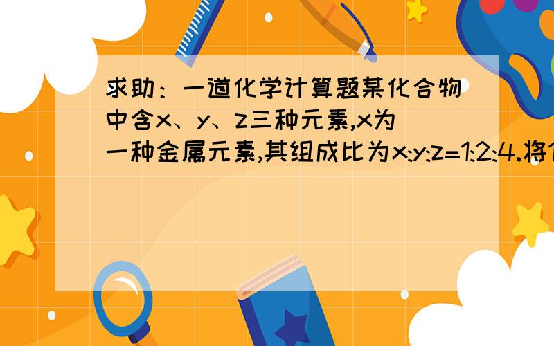 求助：一道化学计算题某化合物中含x、y、z三种元素,x为一种金属元素,其组成比为x:y:z=1:2:4.将1.98克该化