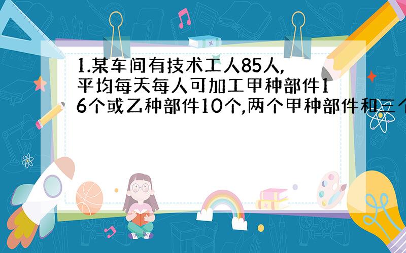 1.某车间有技术工人85人,平均每天每人可加工甲种部件16个或乙种部件10个,两个甲种部件和三个乙种部件配成一套.问：各