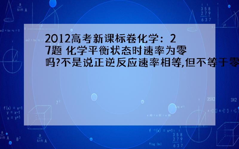 2012高考新课标卷化学：27题 化学平衡状态时速率为零吗?不是说正逆反应速率相等,但不等于零吗?