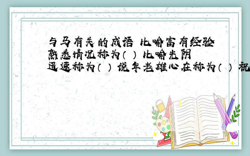 与马有关的成语 比喻富有经验熟悉情况称为（ ） 比喻光阴迅速称为（ ） 说年老雄心在称为（ ） 祝事业有成