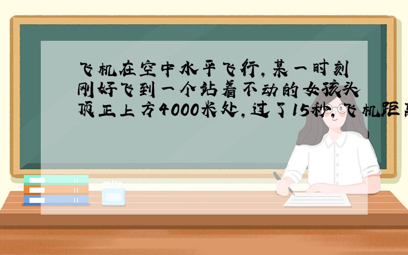 飞机在空中水平飞行，某一时刻刚好飞到一个站着不动的女孩头顶正上方4000米处，过了15秒，飞机距离女孩头顶5000米处，