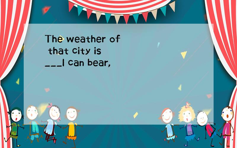 The weather of that city is ___I can bear,