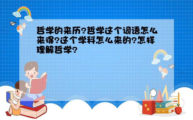 哲学的来历?哲学这个词语怎么来得?这个学科怎么来的?怎样理解哲学?