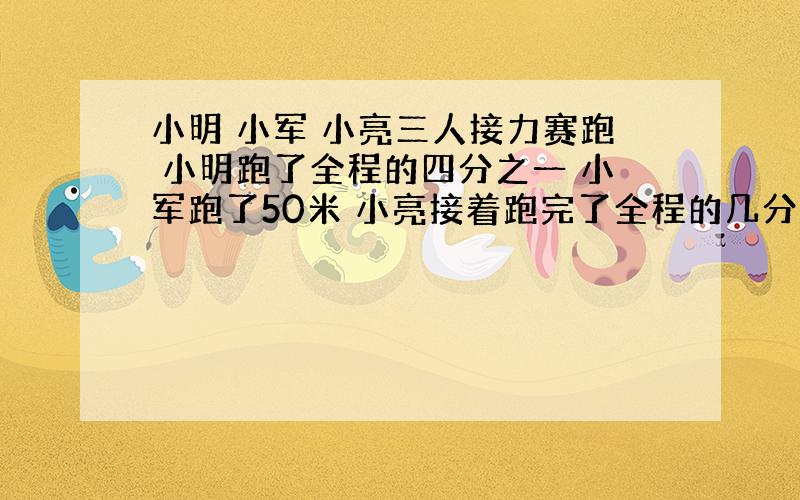 小明 小军 小亮三人接力赛跑 小明跑了全程的四分之一 小军跑了50米 小亮接着跑完了全程的几分之几