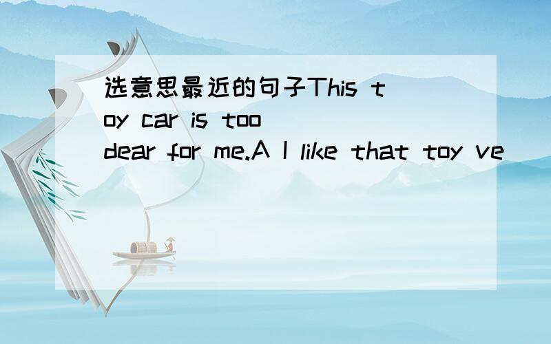 选意思最近的句子This toy car is too dear for me.A I like that toy ve