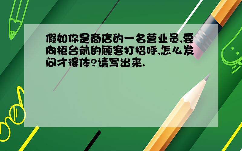 假如你是商店的一名营业员,要向柜台前的顾客打招呼,怎么发问才得体?请写出来.