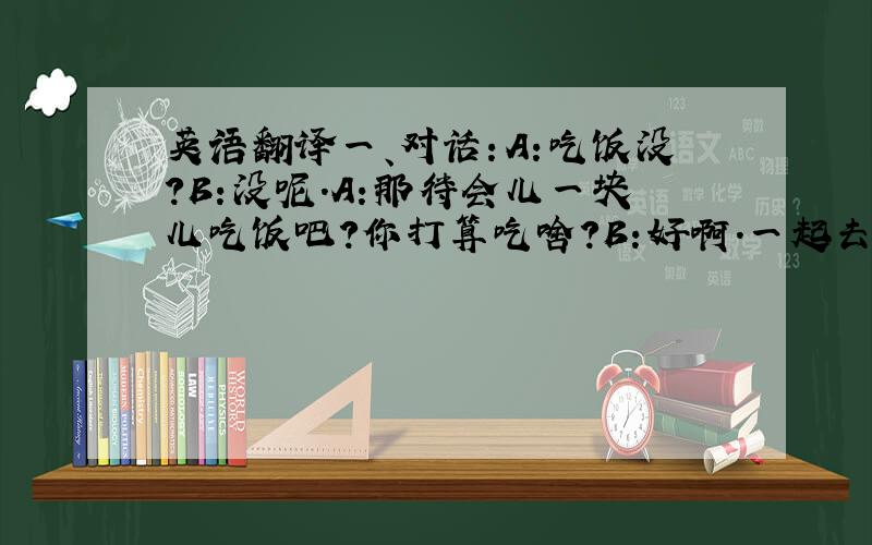 英语翻译一、对话：A:吃饭没?B:没呢.A:那待会儿一块儿吃饭吧?你打算吃啥?B:好啊.一起去街上随便吃点就好了.A:你