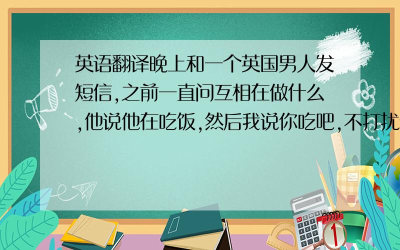 英语翻译晚上和一个英国男人发短信,之前一直问互相在做什么,他说他在吃饭,然后我说你吃吧,不打扰你了.然后他就不回了.夜里