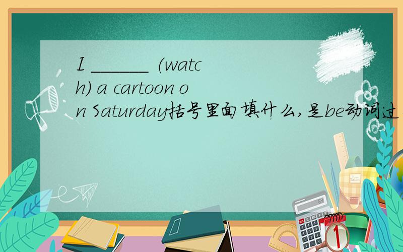 I ______ （watch） a cartoon on Saturday括号里面填什么,是be动词过去式还是watc