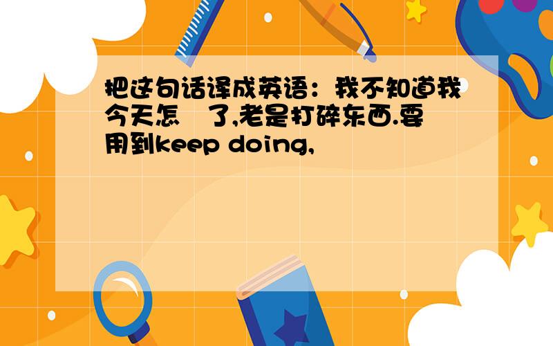 把这句话译成英语：我不知道我今天怎麼了,老是打碎东西.要用到keep doing,