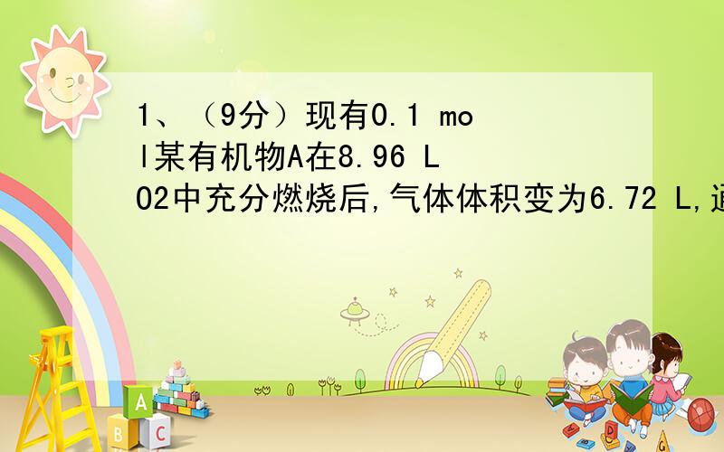 1、（9分）现有0.1 mol某有机物A在8.96 L O2中充分燃烧后,气体体积变为6.72 L,通过足量碱石灰吸收后