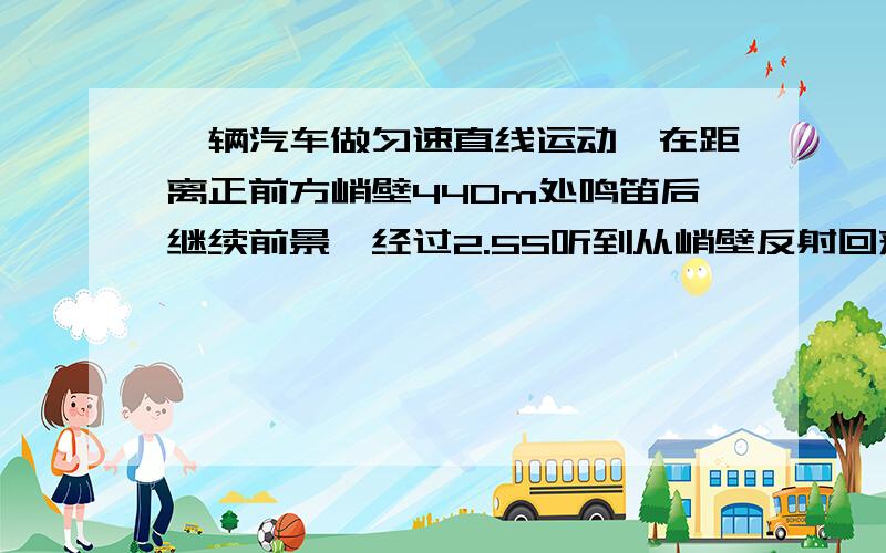 一辆汽车做匀速直线运动,在距离正前方峭壁440m处鸣笛后继续前景,经过2.5S听到从峭壁反射回来的汽笛声若声速为340m