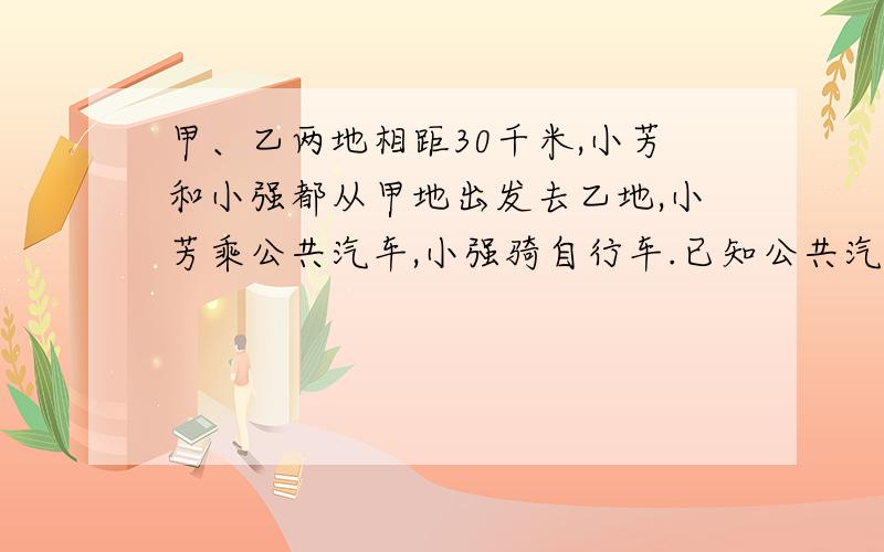 甲、乙两地相距30千米,小芳和小强都从甲地出发去乙地,小芳乘公共汽车,小强骑自行车.已知公共汽车的速递