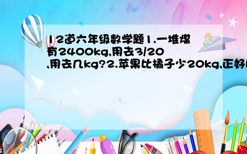 12道六年级数学题1.一堆煤有2400kg,用去3/20,用去几kg?2.苹果比橘子少20kg,正好比橘子少1/5,橘子