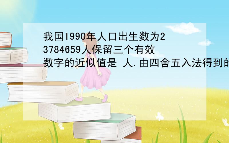 我国1990年人口出生数为23784659人保留三个有效数字的近似值是 人.由四舍五入法得到的近似数3.10*10④