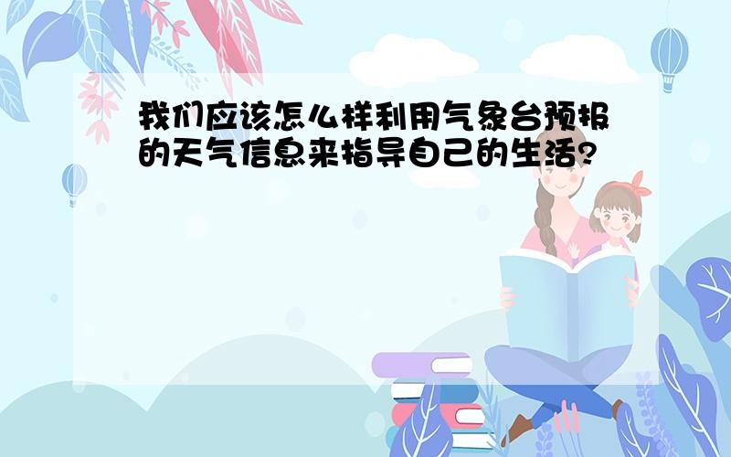 我们应该怎么样利用气象台预报的天气信息来指导自己的生活?