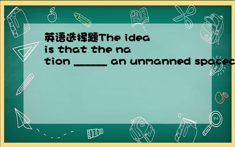 英语选择题The idea is that the nation ______ an unmanned spacecra