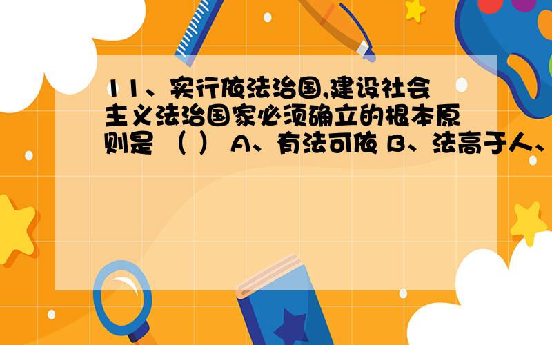 11、实行依法治国,建设社会主义法治国家必须确立的根本原则是 （ ） A、有法可依 B、法高于人、法大于权