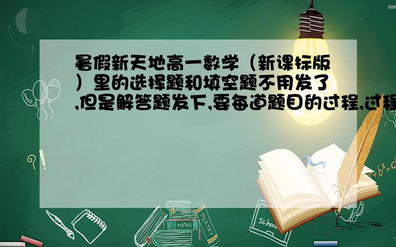 暑假新天地高一数学（新课标版）里的选择题和填空题不用发了,但是解答题发下,要每道题目的过程,过程可以简单点,但是要有,因