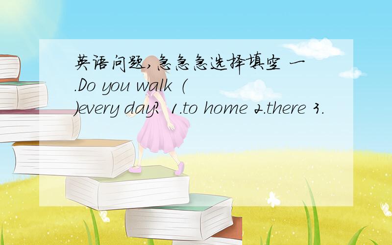 英语问题,急急急选择填空 一.Do you walk （）every day? 1.to home 2.there 3.