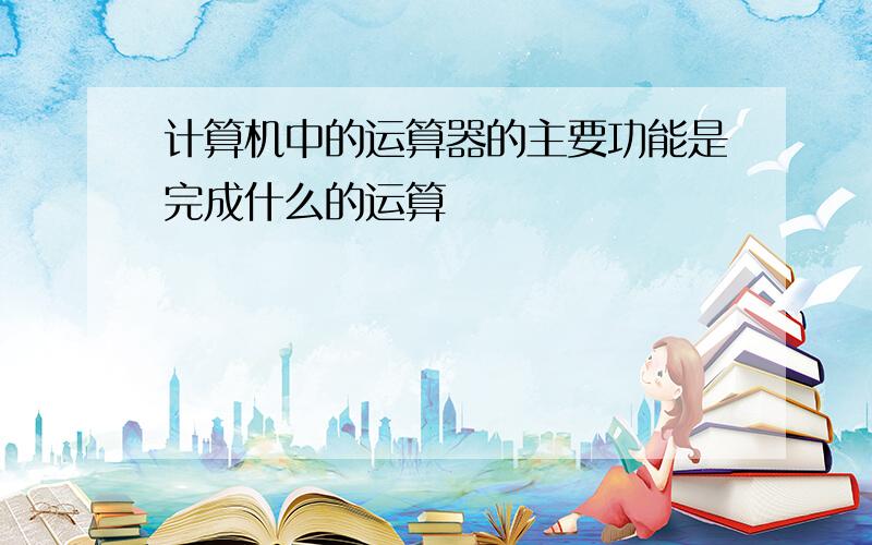 计算机中的运算器的主要功能是完成什么的运算