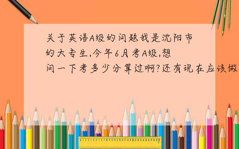 关于英语A级的问题我是沈阳市的大专生,今年6月考A级,想问一下考多少分算过啊?还有现在应该做点什么样的题,侧重点是什么吖