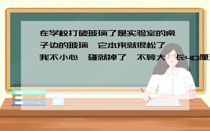 在学校打破玻璃了是实验室的桌子边的玻璃,它本来就很松了,我不小心一碰就掉了,不算大,长40厘米宽大概5厘米,大概要赔多少