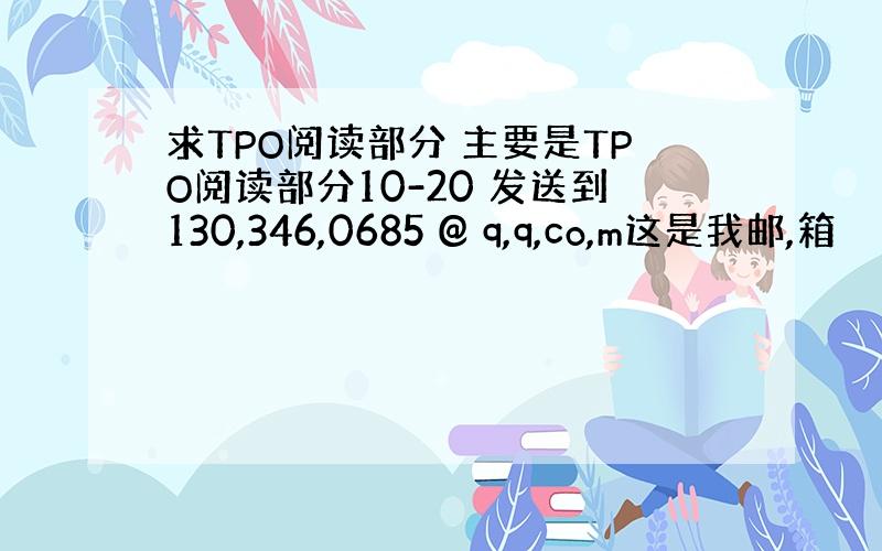 求TPO阅读部分 主要是TPO阅读部分10-20 发送到130,346,0685 @ q,q,co,m这是我邮,箱