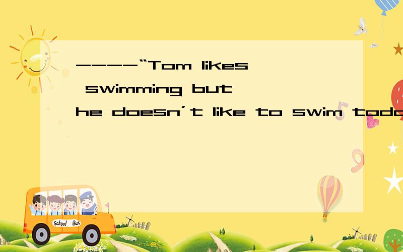 ----“Tom likes swimming but he doesn’t like to swim today.”