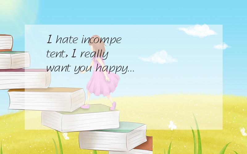 I hate incompetent,I really want you happy...