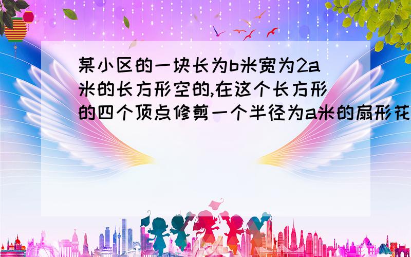 某小区的一块长为b米宽为2a米的长方形空的,在这个长方形的四个顶点修剪一个半径为a米的扇形花坛 ,