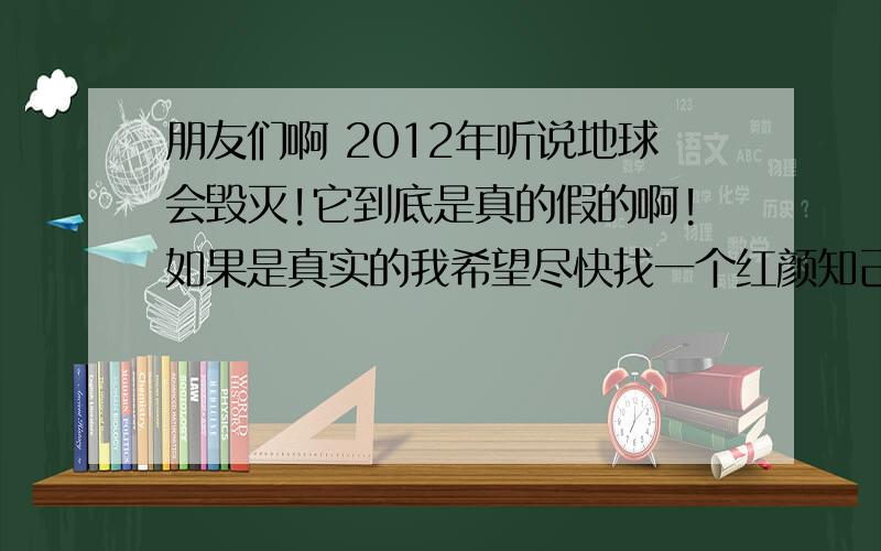 朋友们啊 2012年听说地球会毁灭!它到底是真的假的啊!如果是真实的我希望尽快找一个红颜知己幸福的死去!