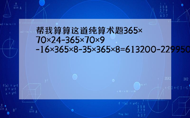 帮我算算这道纯算术题365×70×24-365×70×9-16×365×8-35×365×8=613200-229950